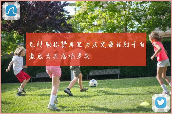巴特勒称赞库里为历史最佳射手自豪成为其搭档罗宾