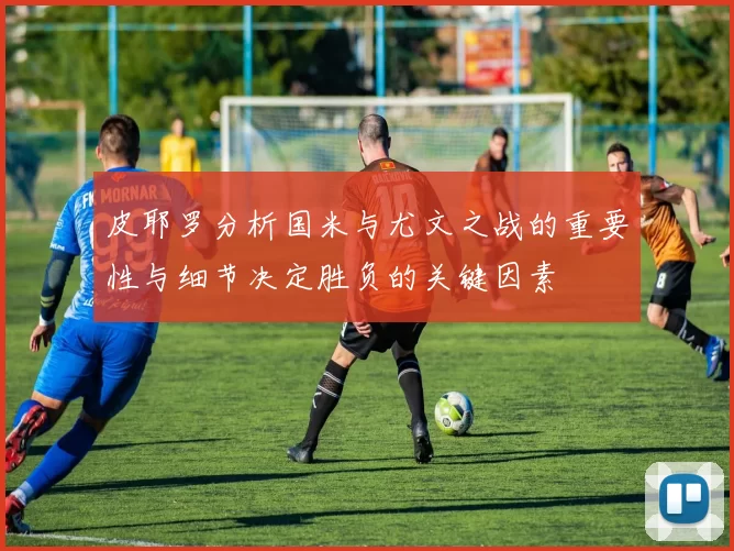 皮耶罗分析国米与尤文之战的重要性与细节决定胜负的关键因素