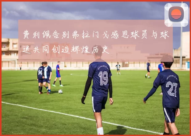 费利佩告别弗拉门戈感恩球员与球迷共同创造辉煌历史