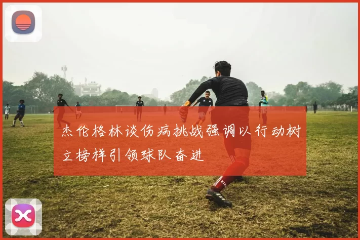 杰伦格林谈伤病挑战强调以行动树立榜样引领球队奋进
