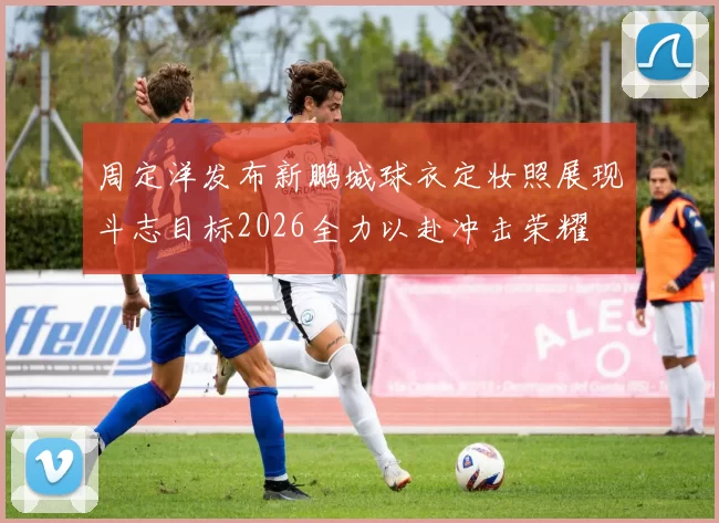 周定洋发布新鹏城球衣定妆照展现斗志目标2026全力以赴冲击荣耀