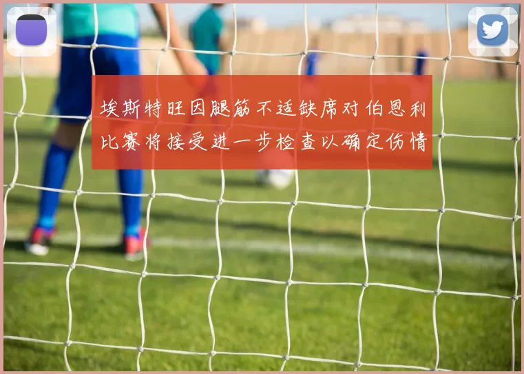 埃斯特旺因腿筋不适缺席对伯恩利比赛将接受进一步检查以确定伤情