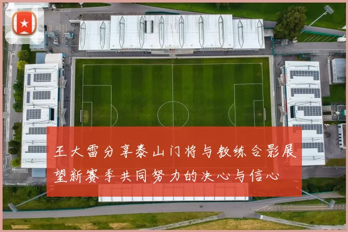 王大雷分享泰山门将与教练合影展望新赛季共同努力的决心与信心
