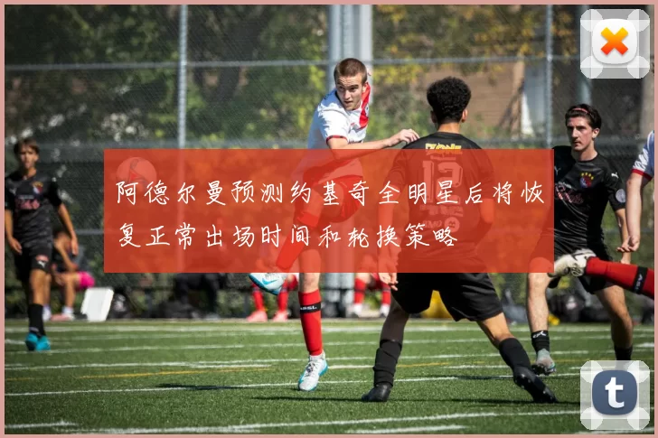 阿德尔曼预测约基奇全明星后将恢复正常出场时间和轮换策略