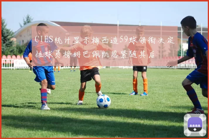CIES统计显示梅西造59球领衔决定性球员榜姆巴佩凯恩紧随其后