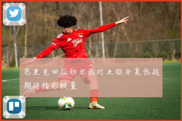 恩里克回应切尔西对决称非复仇战期待精彩较量