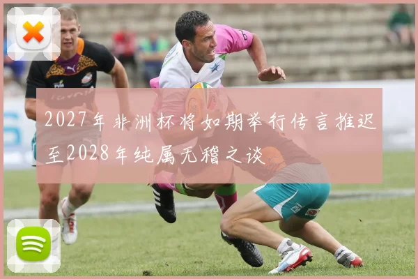 2027年非洲杯将如期举行传言推迟至2028年纯属无稽之谈