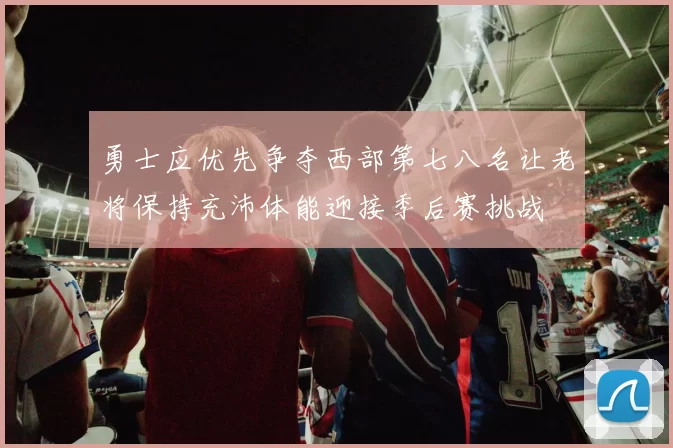 勇士应优先争夺西部第七八名让老将保持充沛体能迎接季后赛挑战