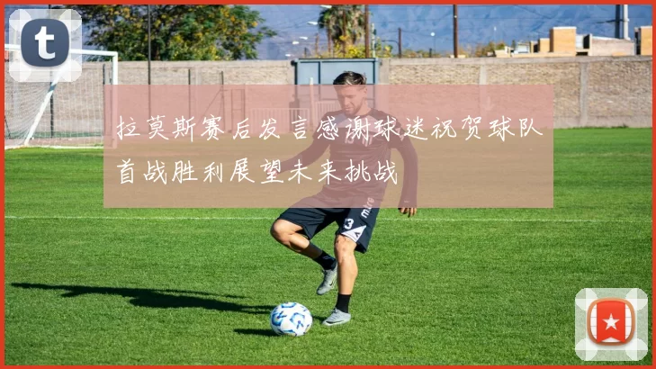 拉莫斯赛后发言感谢球迷祝贺球队首战胜利展望未来挑战