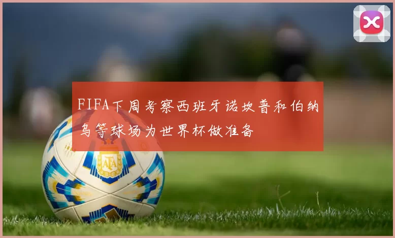 FIFA下周考察西班牙诺坎普和伯纳乌等球场为世界杯做准备