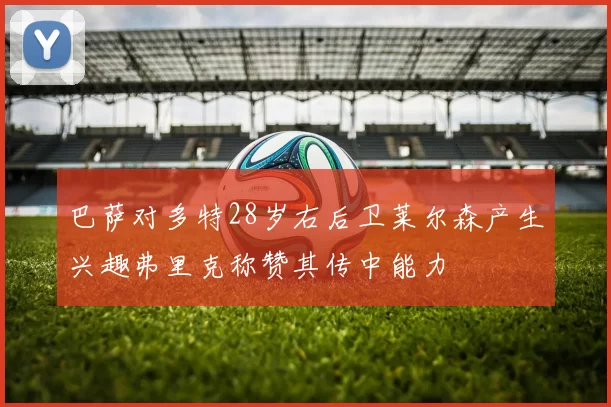 巴萨对多特28岁右后卫莱尔森产生兴趣弗里克称赞其传中能力