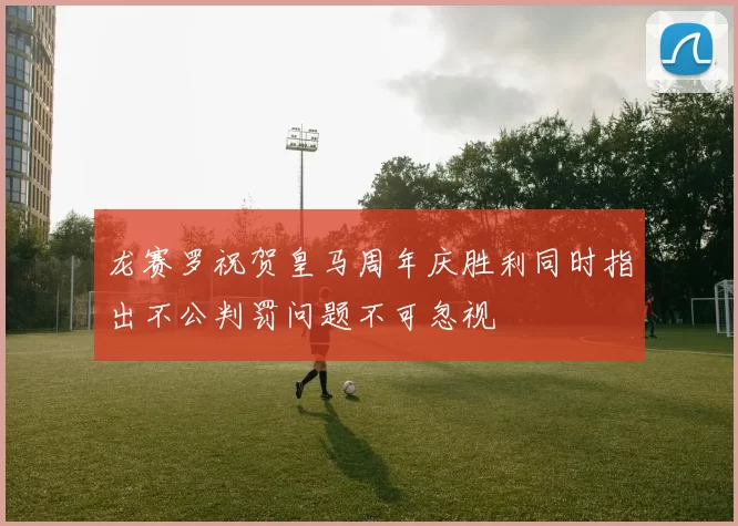龙赛罗祝贺皇马周年庆胜利同时指出不公判罚问题不可忽视