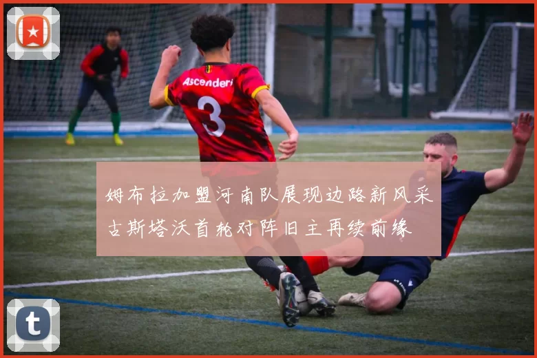 姆布拉加盟河南队展现边路新风采古斯塔沃首轮对阵旧主再续前缘