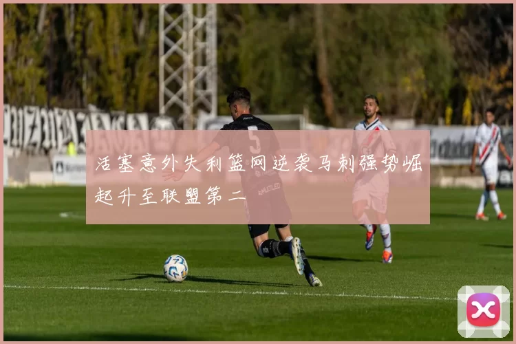 活塞意外失利篮网逆袭马刺强势崛起升至联盟第二