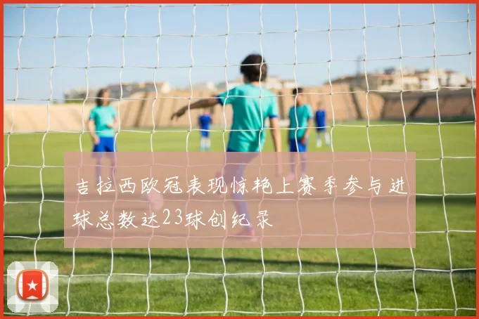 吉拉西欧冠表现惊艳上赛季参与进球总数达23球创纪录
