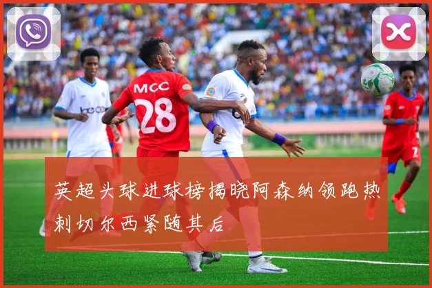 英超头球进球榜揭晓阿森纳领跑热刺切尔西紧随其后