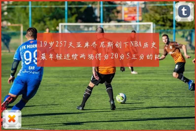 19岁257天亚库乔尼斯创下NBA历史最年轻连续两场得分20分5三分的纪录
