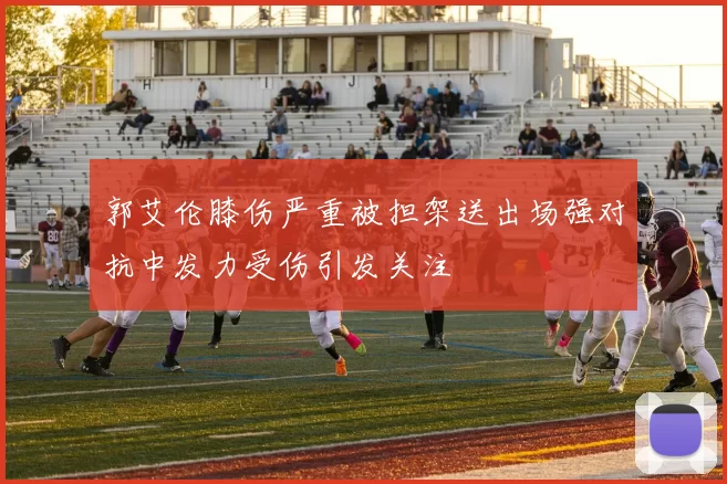 郭艾伦膝伤严重被担架送出场强对抗中发力受伤引发关注