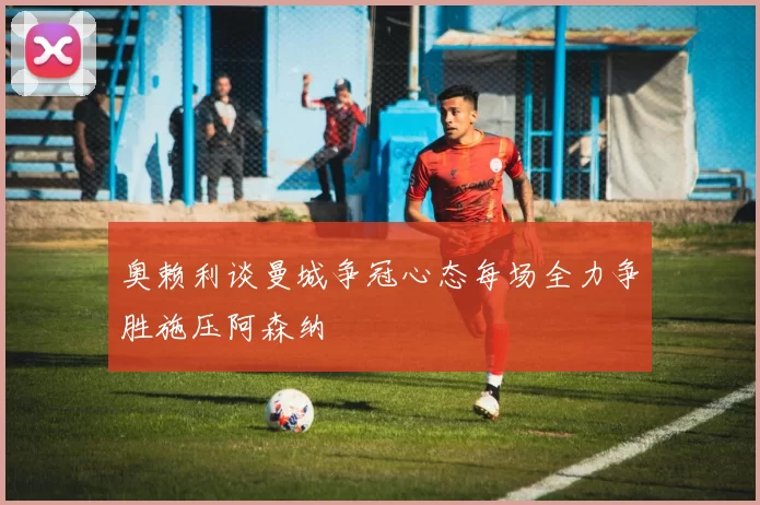 奥赖利谈曼城争冠心态每场全力争胜施压阿森纳