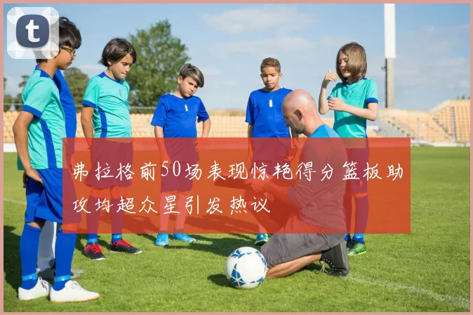 弗拉格前50场表现惊艳得分篮板助攻均超众星引发热议