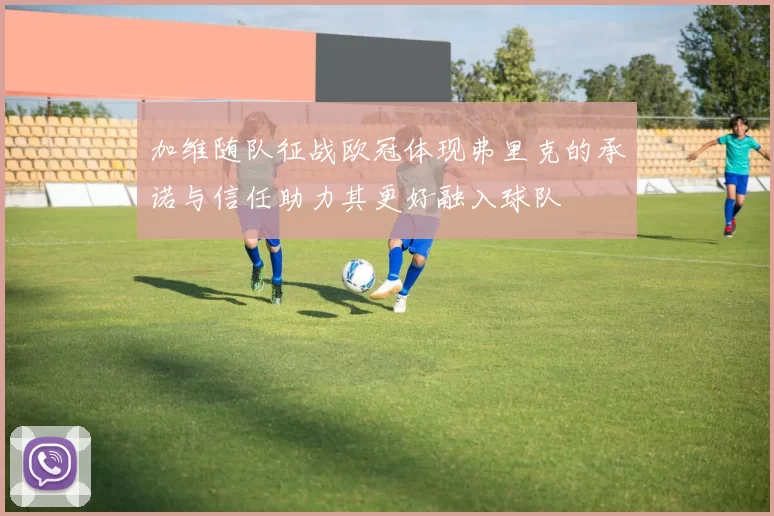 加维随队征战欧冠体现弗里克的承诺与信任助力其更好融入球队