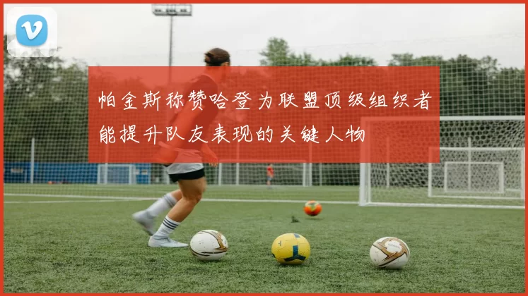 帕金斯称赞哈登为联盟顶级组织者能提升队友表现的关键人物