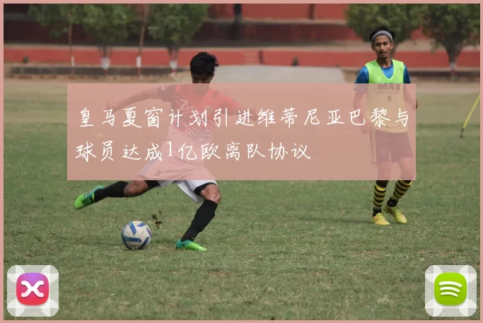 皇马夏窗计划引进维蒂尼亚巴黎与球员达成1亿欧离队协议