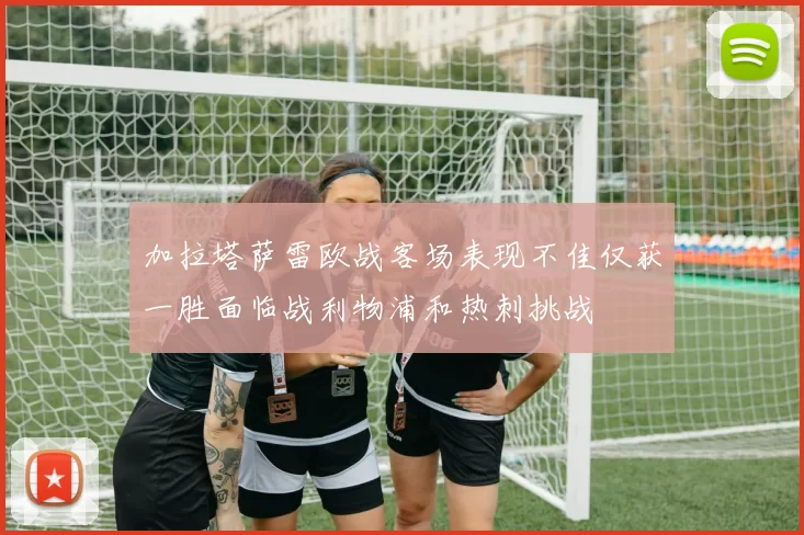 加拉塔萨雷欧战客场表现不佳仅获一胜面临战利物浦和热刺挑战
