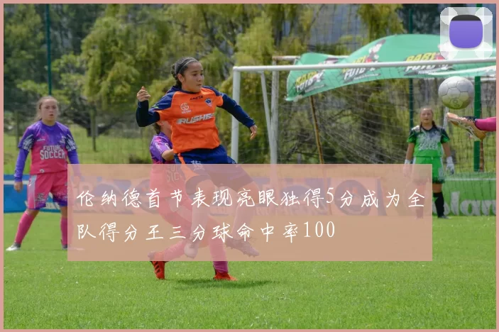 伦纳德首节表现亮眼独得5分成为全队得分王三分球命中率100