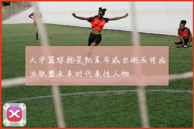 大学篮球新星凯莱布威尔逊或将成为联盟未来的代表性人物