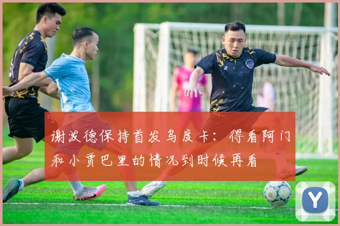 谢泼德保持首发乌度卡：得看阿门和小贾巴里的情况到时候再看