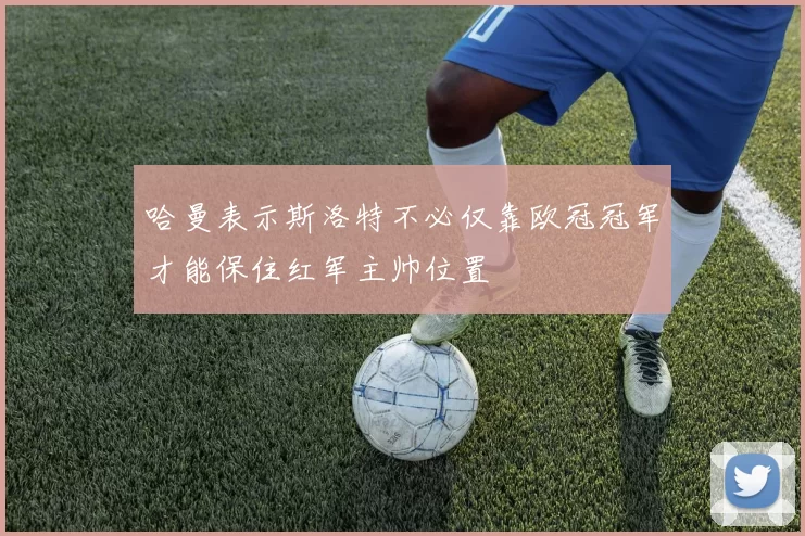 哈曼表示斯洛特不必仅靠欧冠冠军才能保住红军主帅位置